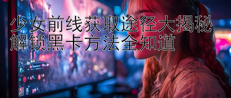 少女前线获取途径大揭秘 解锁黑卡方法全知道 